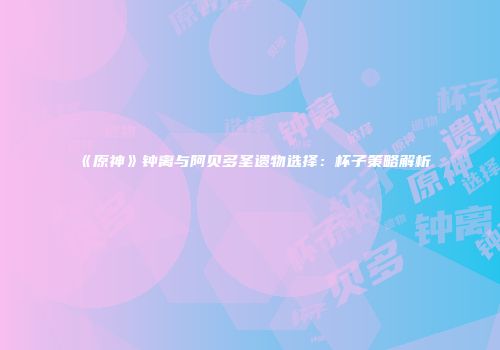 《原神》钟离与阿贝多圣遗物选择：杯子策略解析