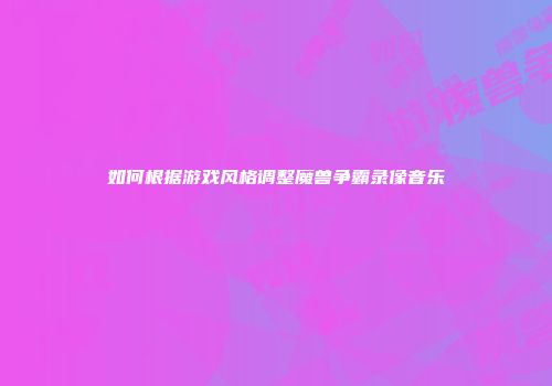 如何根据游戏风格调整魔兽争霸录像音乐