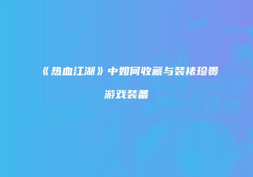 《热血江湖》中如何收藏与装裱珍贵游戏装备