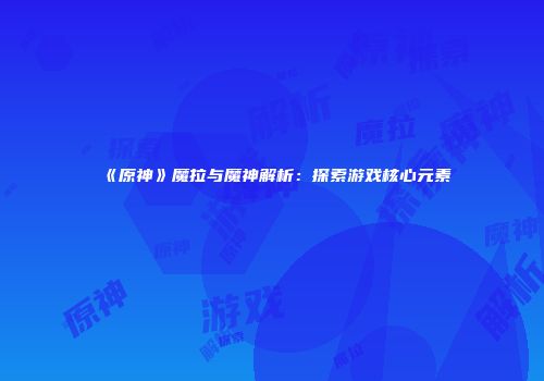 《原神》魔拉与魔神解析：探索游戏核心元素