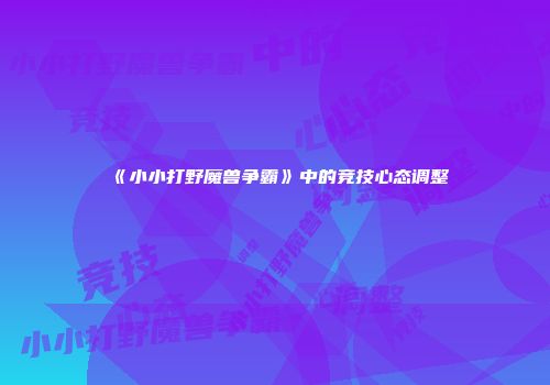 《小小打野魔兽争霸》中的竞技心态调整