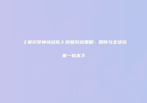 《赛尔号神域战队》跨服对战策略：如何与全球玩家一较高下