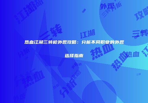 热血江湖三转枪外观攻略：分析不同职业的外观选择指南