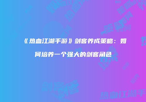 《热血江湖手游》剑客养成策略：如何培养一个强大的剑客角色