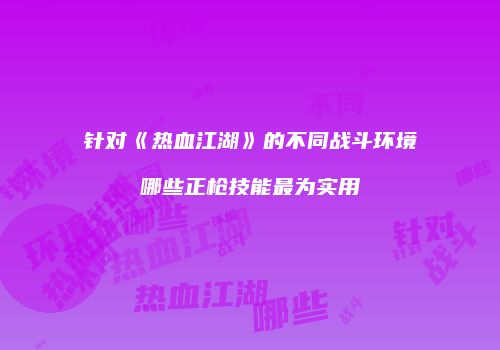 针对《热血江湖》的不同战斗环境哪些正枪技能最为实用