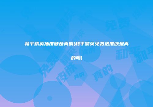 和平精英抽皮肤是真的(和平精英免费送皮肤是真的吗)