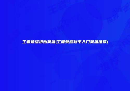 王者荣耀初始英雄(王者荣耀新手入门英雄推荐)