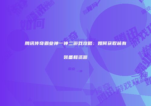 腾讯传奇霸业神一神二游戏攻略：如何获取稀有装备和资源
