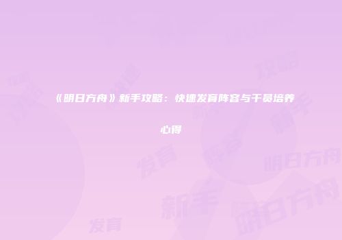 《明日方舟》新手攻略：快速发育阵容与干员培养心得