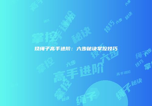 烧绳子高手进阶：六步秘诀掌控技巧