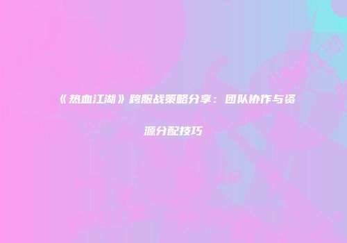《热血江湖》跨服战策略分享：团队协作与资源分配技巧