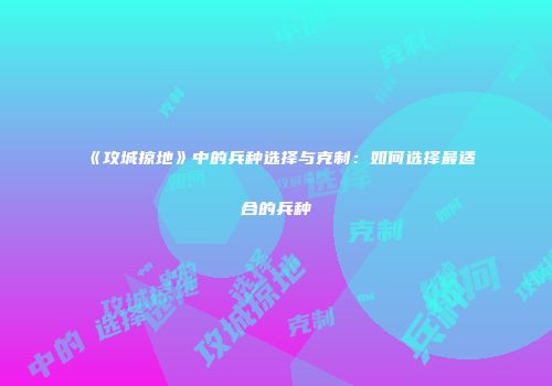《攻城掠地》中的兵种选择与克制：如何选择最适合的兵种