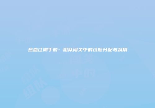 热血江湖手游：组队闯关中的资源分配与利用