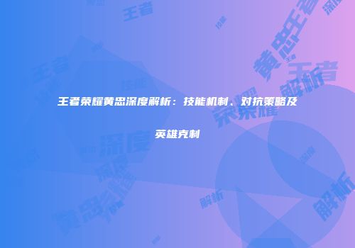 王者荣耀黄忠深度解析：技能机制、对抗策略及英雄克制