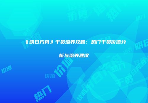 《明日方舟》干员培养攻略：热门干员价值分析与培养建议