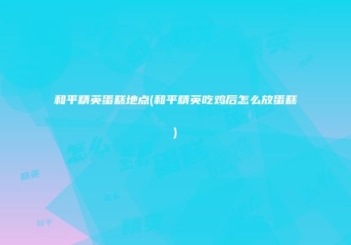 和平精英蛋糕地点(和平精英吃鸡后怎么放蛋糕)