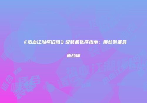 《热血江湖怀旧版》级装备选择指南：哪些装备最适合你