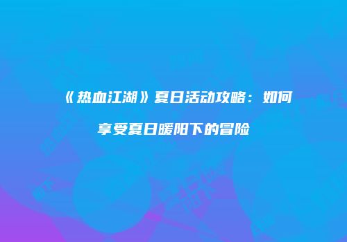 《热血江湖》夏日活动攻略：如何享受夏日暖阳下的冒险