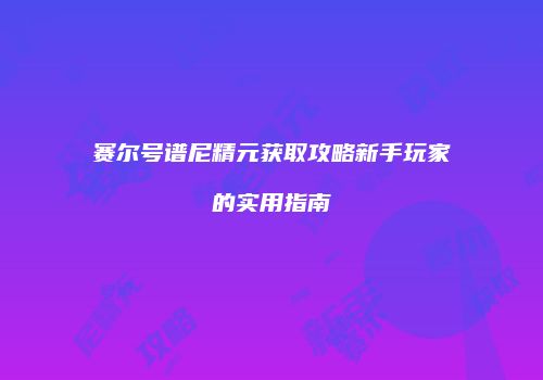 赛尔号谱尼精元获取攻略新手玩家的实用指南