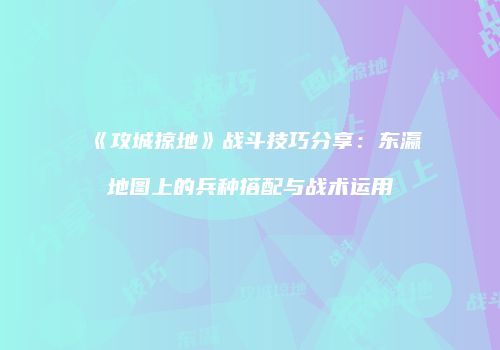 《攻城掠地》战斗技巧分享：东瀛地图上的兵种搭配与战术运用