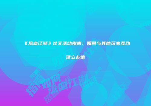 《热血江湖》社交活动指南：如何与其他玩家互动建立友谊