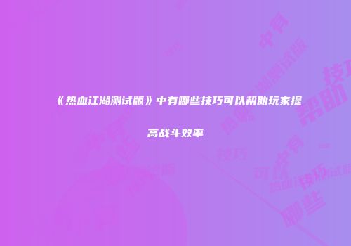 《热血江湖测试版》中有哪些技巧可以帮助玩家提高战斗效率