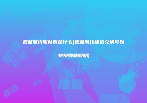碧蓝航线舰队币是什么(碧蓝航线建造兑换可以兑换哪些舰船)