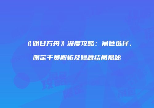 《明日方舟》深度攻略：角色选择、限定干员解析及隐藏结局揭秘