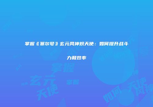 掌握《赛尔号》玄元风神炽天使：如何提升战斗力和效率