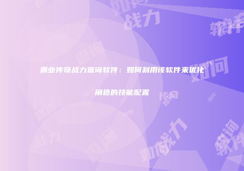 霸业传奇战力查询软件：如何利用该软件来优化角色的技能配置