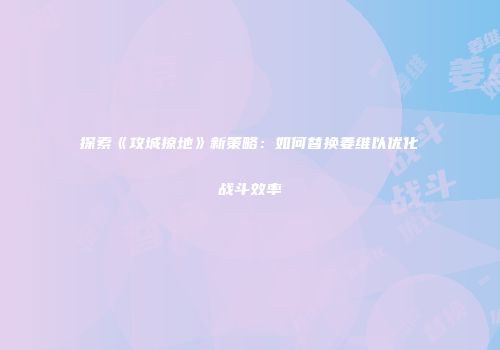 探索《攻城掠地》新策略：如何替换姜维以优化战斗效率
