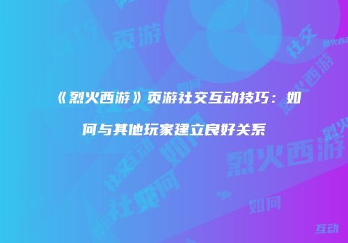 《烈火西游》页游社交互动技巧：如何与其他玩家建立良好关系