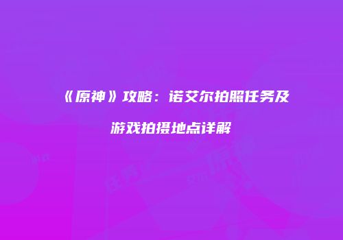 《原神》攻略：诺艾尔拍照任务及游戏拍摄地点详解