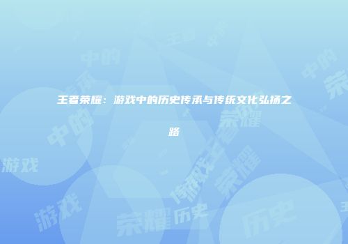 王者荣耀：游戏中的历史传承与传统文化弘扬之路