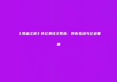 《热血江湖》转公测社交系统：好友互动与公会联盟