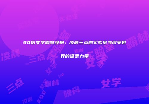90后女学霸林晚舟：凌晨三点的实验室与改变世界的温柔力量