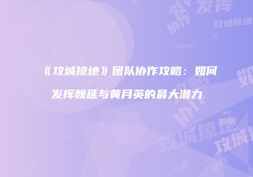 《攻城掠地》团队协作攻略：如何发挥魏延与黄月英的最大潜力