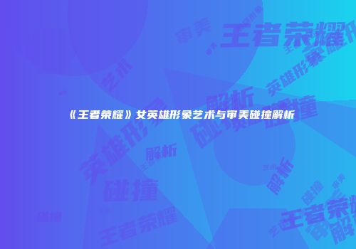 《王者荣耀》女英雄形象艺术与审美碰撞解析