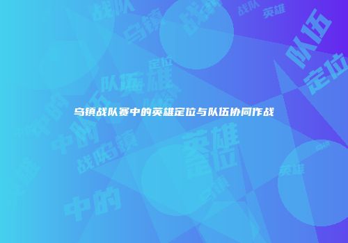 乌镇战队赛中的英雄定位与队伍协同作战
