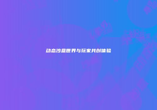 动态沙盒世界与玩家共创体验
