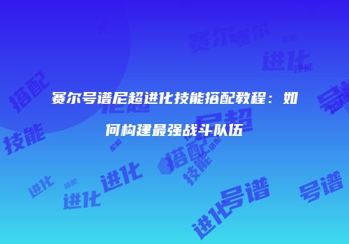 赛尔号谱尼超进化技能搭配教程：如何构建最强战斗队伍
