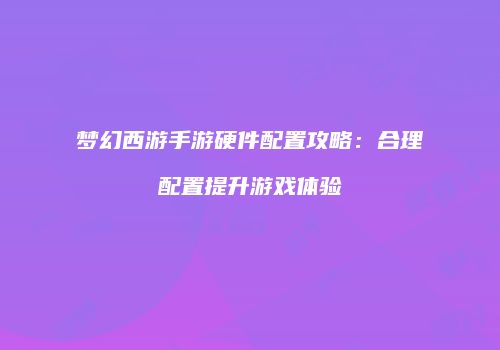 梦幻西游手游硬件配置攻略：合理配置提升游戏体验