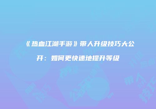 《热血江湖手游》带人升级技巧大公开：如何更快速地提升等级