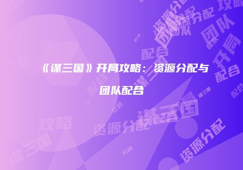 《谋三国》开局攻略：资源分配与团队配合