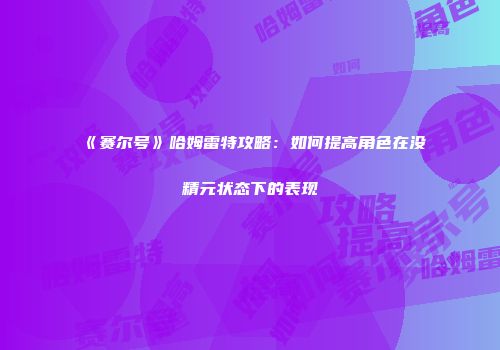 《赛尔号》哈姆雷特攻略：如何提高角色在没精元状态下的表现