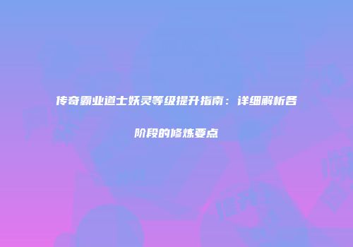 传奇霸业道士妖灵等级提升指南：详细解析各阶段的修炼要点
