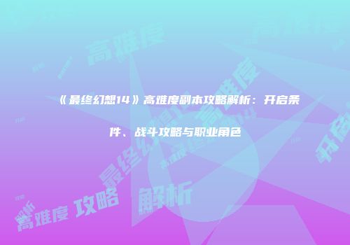 《最终幻想14》高难度副本攻略解析：开启条件、战斗攻略与职业角色