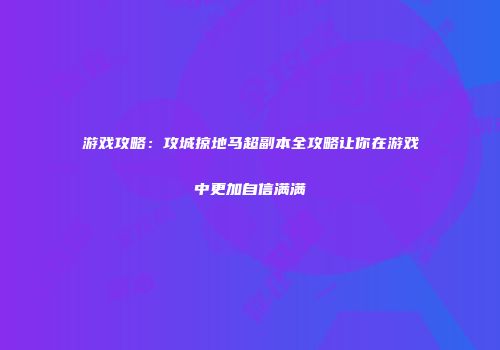 游戏攻略：攻城掠地马超副本全攻略让你在游戏中更加自信满满