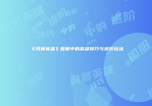 《风暴英雄》国服中的高级技巧与进阶玩法