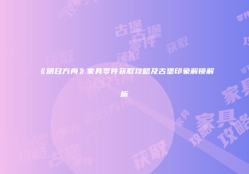 《明日方舟》家具零件获取攻略及古堡印象解锁解析